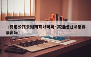 〖高速公路去湖南可以吗吗·高速经过湖南要隔离吗〗