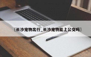 〖长沙宠物出行_长沙宠物能上公交吗〗