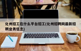 化州招工在什么平台招工(化州招聘网最新招聘业务信息)