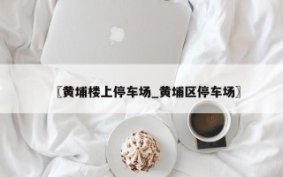 〖黄埔楼上停车场_黄埔区停车场〗