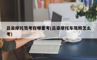 吕梁摩托驾考在哪里考(吕梁摩托车驾照怎么考)