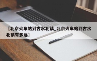 〖北京火车站到古水北镇_北京火车站到古水北镇有多远〗