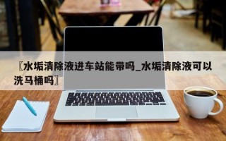 〖水垢清除液进车站能带吗_水垢清除液可以洗马桶吗〗