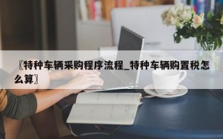 〖特种车辆采购程序流程_特种车辆购置税怎么算〗