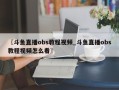〖斗鱼直播obs教程视频_斗鱼直播obs教程视频怎么看〗
