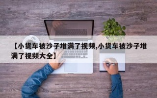 【小货车被沙子堆满了视频,小货车被沙子堆满了视频大全】