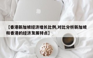 【香港新加坡经济增长比例,对比分析新加坡和香港的经济发展特点】
