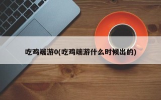 吃鸡端游0(吃鸡端游什么时候出的)