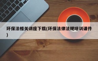 环保法相关讲座下载(环保法律法规培训课件)