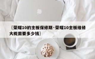 〖荣耀10的主板保修期·荣耀10主板维修大概需要多少钱〗