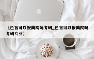〖色盲可以报美院吗考研_色盲可以报美院吗考研专业〗