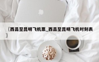 〖西昌至昆明飞机票_西昌至昆明飞机时刻表〗