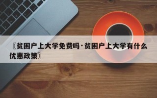 〖贫困户上大学免费吗·贫困户上大学有什么优惠政策〗