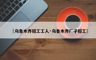 〖乌鲁木齐招工工人·乌鲁木齐厂子招工〗