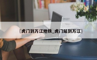 〖虎门到万江地铁_虎门站到万江〗