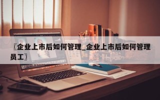 〖企业上市后如何管理_企业上市后如何管理员工〗