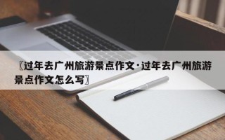 〖过年去广州旅游景点作文·过年去广州旅游景点作文怎么写〗
