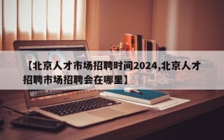 【北京人才市场招聘时间2024,北京人才招聘市场招聘会在哪里】