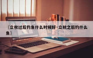 〖立秋过后钓鱼什么时候好·立秋之后钓什么鱼〗