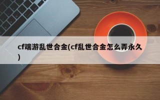 cf端游乱世合金(cf乱世合金怎么弄永久)