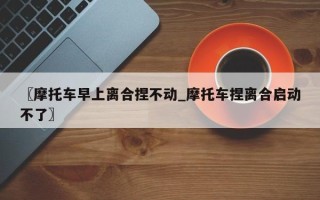〖摩托车早上离合捏不动_摩托车捏离合启动不了〗