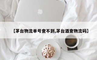 【茅台物流单号查不到,茅台酒查物流码】