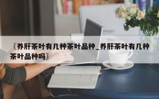 〖养肝茶叶有几种茶叶品种_养肝茶叶有几种茶叶品种吗〗